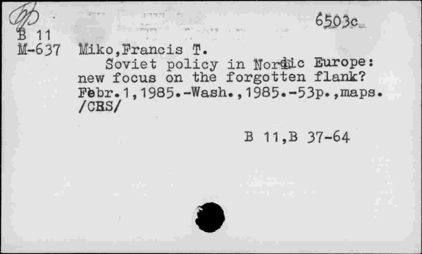 ﻿B 11 M-637
«5P3c
Miko,Francis T.
Soviet policy in Morale Europe: new focus on the forgotten flank? Ftebr.1,1985»-Wash.,1985«-53p* »maps. /CHS/
B 11,B 37-64